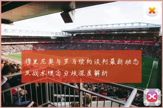 穆里尼奥与罗马续约谈判最新动态及战术理念分歧深度解析