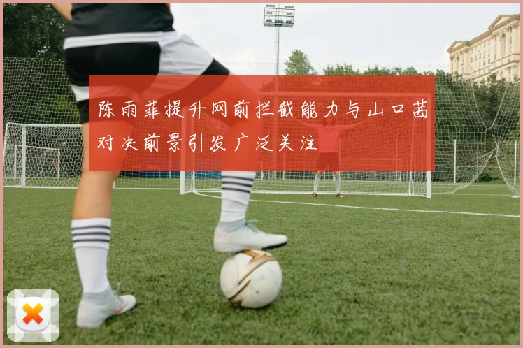 陈雨菲提升网前拦截能力与山口茜对决前景引发广泛关注