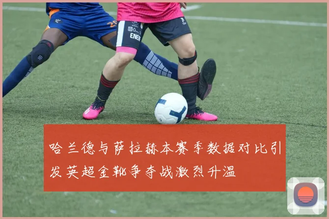 哈兰德与萨拉赫本赛季数据对比引发英超金靴争夺战激烈升温