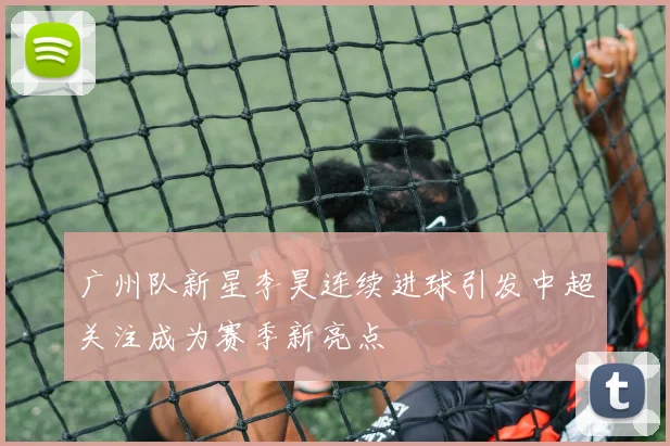 广州队新星李昊连续进球引发中超关注成为赛季新亮点