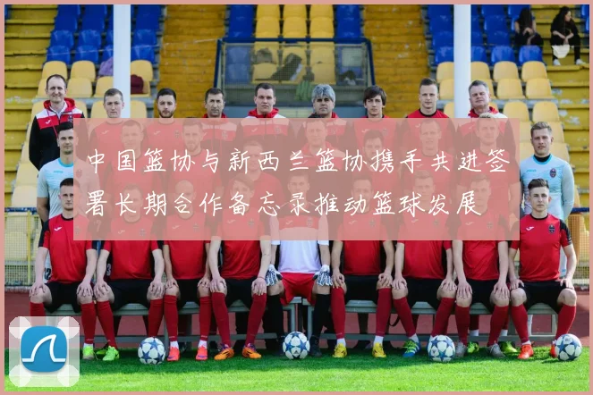 中国篮协与新西兰篮协携手共进签署长期合作备忘录推动篮球发展