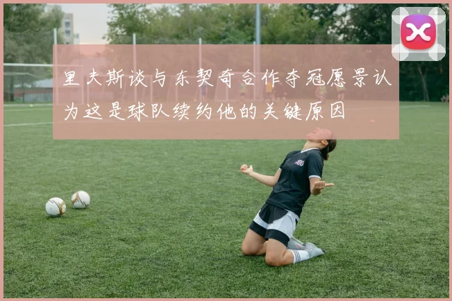 里夫斯谈与东契奇合作夺冠愿景认为这是球队续约他的关键原因