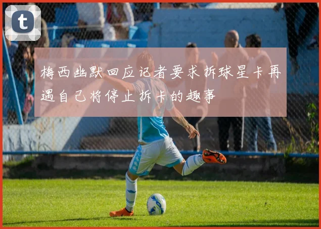 梅西幽默回应记者要求拆球星卡再遇自己将停止拆卡的趣事