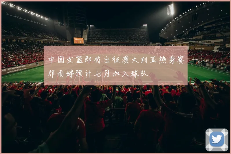 中国女篮即将出征澳大利亚热身赛邓雨婷预计七月加入球队