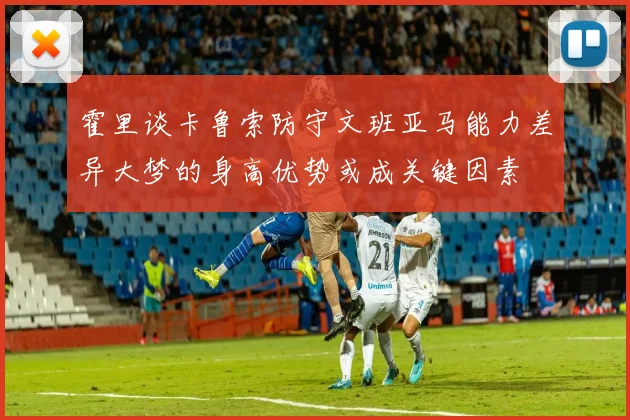 霍里谈卡鲁索防守文班亚马能力差异大梦的身高优势或成关键因素