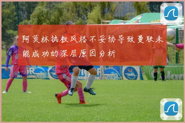 阿莫林执教风格不妥协导致曼联未能成功的深层原因分析