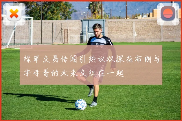 绿军交易传闻引热议双探花布朗与字母哥的未来交织在一起