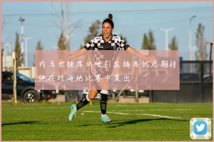 内马尔缺席训练引发梅洛忧虑期待他在对海地比赛中复出