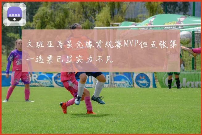 文班亚马虽无缘常规赛MVP但五张第一选票已显实力不凡
