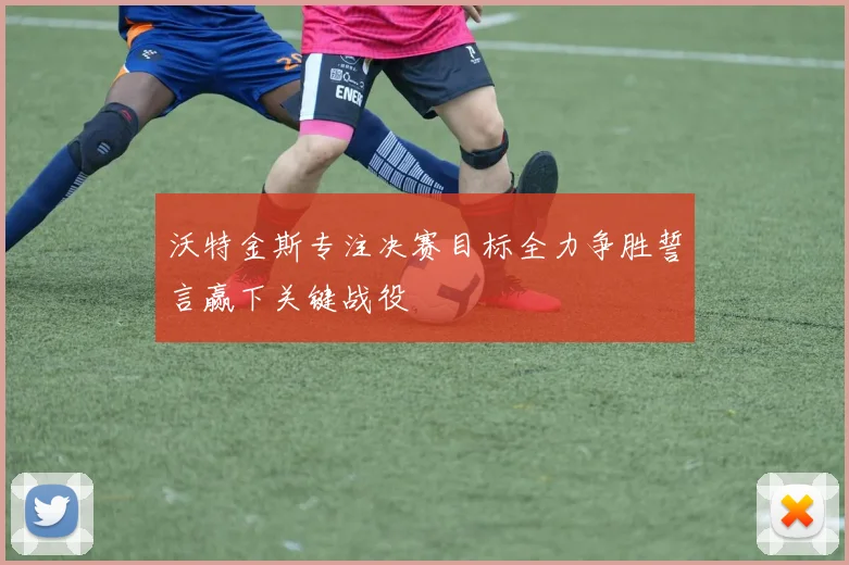 沃特金斯专注决赛目标全力争胜誓言赢下关键战役