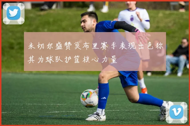 米切尔盛赞莫布里赛季表现出色称其为球队护筐核心力量