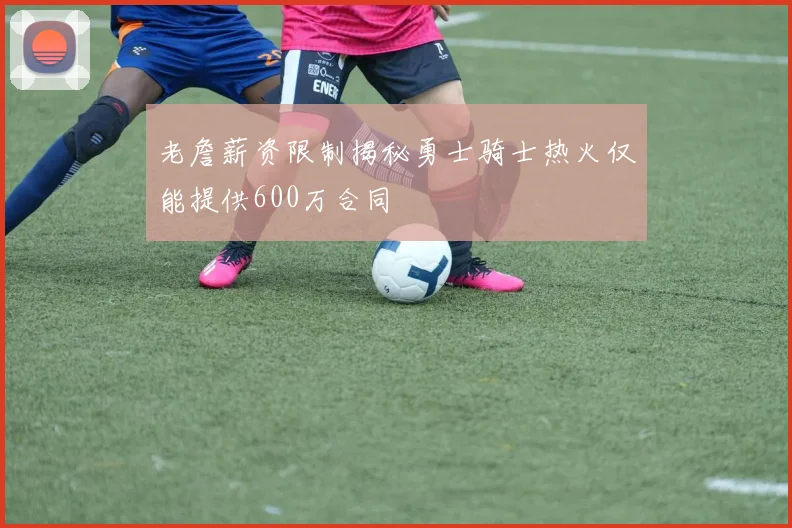 老詹薪资限制揭秘勇士骑士热火仅能提供600万合同