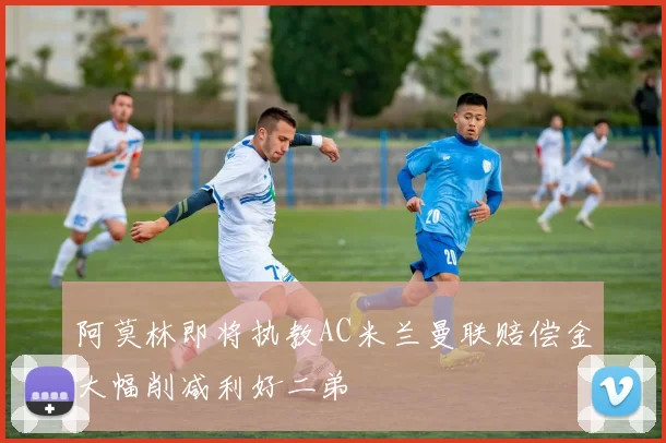 阿莫林即将执教AC米兰曼联赔偿金大幅削减利好二弟