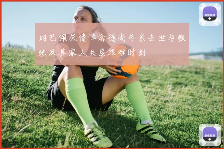 姆巴佩深情悼念德尚母亲去世与教练及其家人共度艰难时刻
