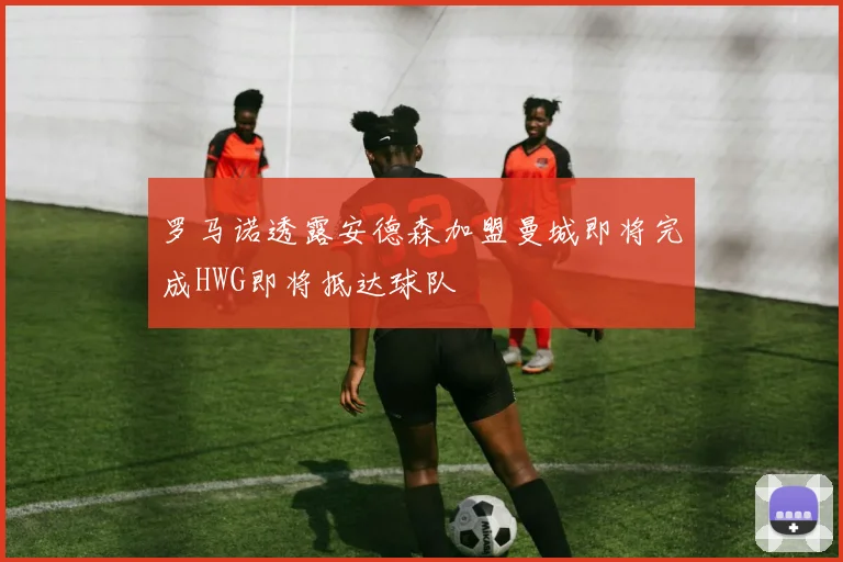 罗马诺透露安德森加盟曼城即将完成HWG即将抵达球队