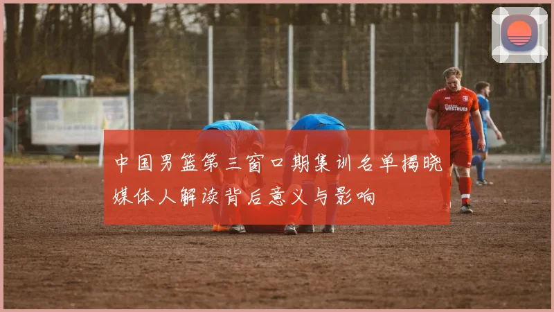 中国男篮第三窗口期集训名单揭晓媒体人解读背后意义与影响