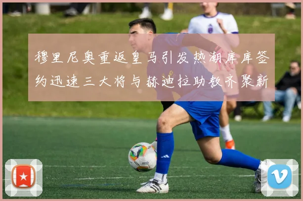 穆里尼奥重返皇马引发热潮库库签约迅速三大将与赫迪拉助教齐聚新阵容