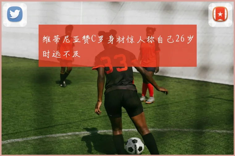 维蒂尼亚赞C罗身材惊人称自己26岁时远不及