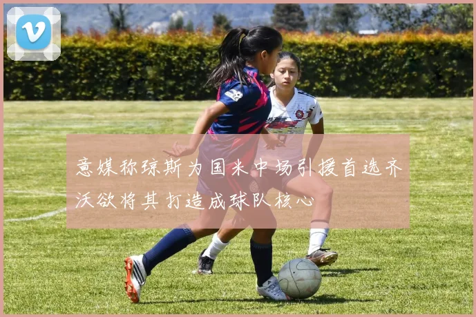 意媒称琼斯为国米中场引援首选齐沃欲将其打造成球队核心